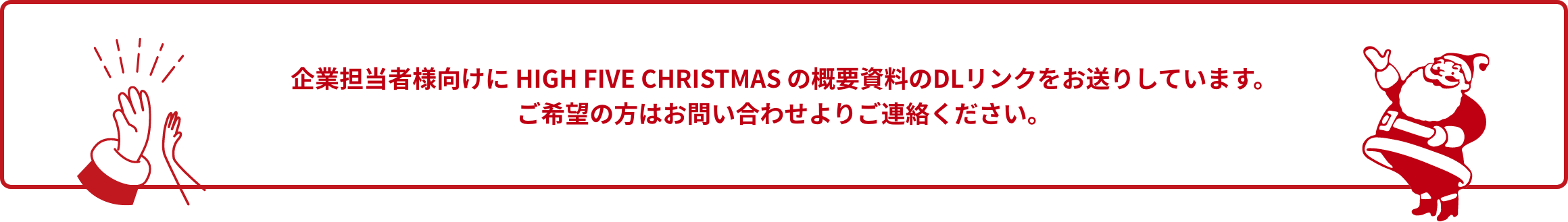 企業担当者様向けに HIGH FIVE CHRISTMAS の概要資料のDLリンクをお送りしています。ご希望の方はお問い合わせよりご連絡ください。